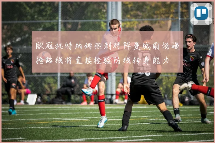 欧冠托特纳姆热刺对阵曼城前场逼抢路线将直接检验防线转身能力