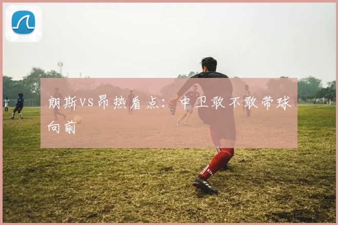朗斯vs昂热看点：中卫敢不敢带球向前