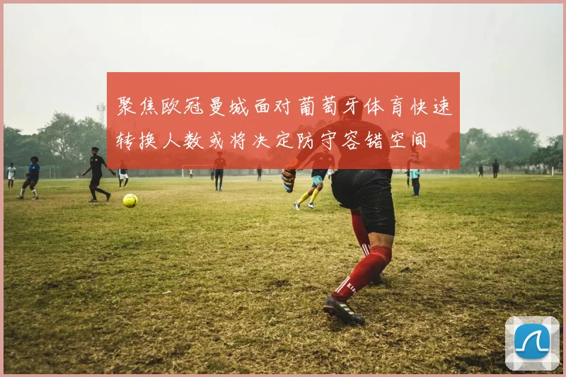 聚焦欧冠曼城面对葡萄牙体育快速转换人数或将决定防守容错空间