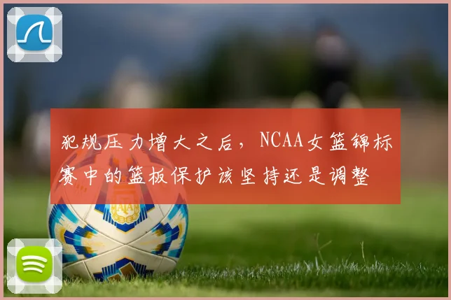 犯规压力增大之后,NCAA女篮锦标赛中的篮板保护该坚持还是调整