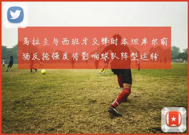 乌拉圭与西班牙交锋时本坦库尔前场反抢强度将影响球队阵型运转