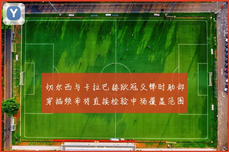 切尔西与卡拉巴赫欧冠交锋时肋部穿插频率将直接检验中场覆盖范围
