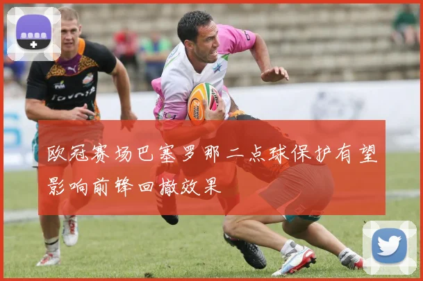 欧冠赛场巴塞罗那二点球保护有望影响前锋回撤效果