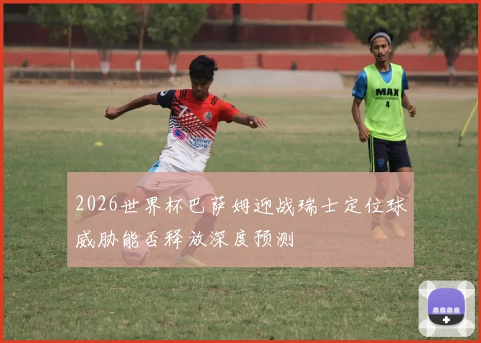 2026世界杯巴萨姆迎战瑞士定位球威胁能否释放深度预测